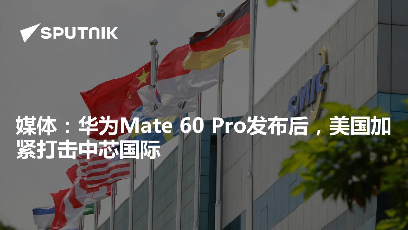 媒体：华为Mate 60 Pro发布后，美国加紧打击中芯国际